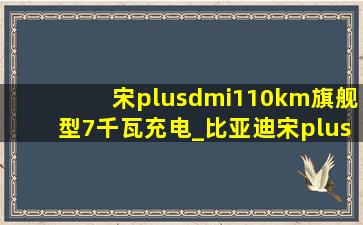 宋plusdmi110km旗舰型7千瓦充电_比亚迪宋plus dmi可以7kw充电吗